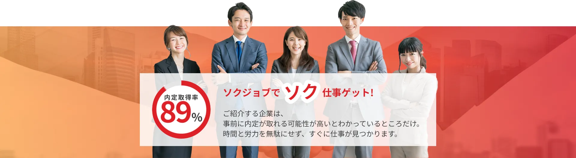 内定取得率89%! ご紹介する企業は、事前に内定が取れるとわかっているところだけ。時間と労力を無駄にせず、すぐに仕事が見つかります。